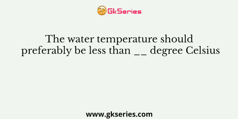 The water temperature should preferably be less than __ degree Celsius