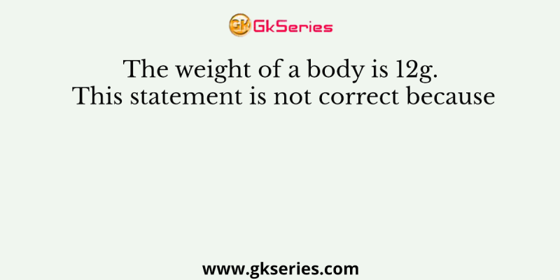 The weight of a body is 12g. This statement is not correct because
