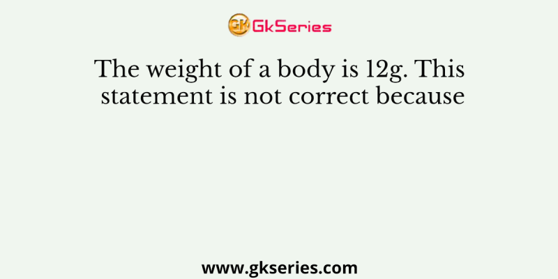 The weight of a body is 12g. This statement is not correct because