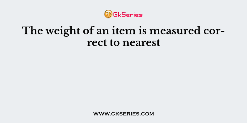 The weight of an item is measured correct to nearest