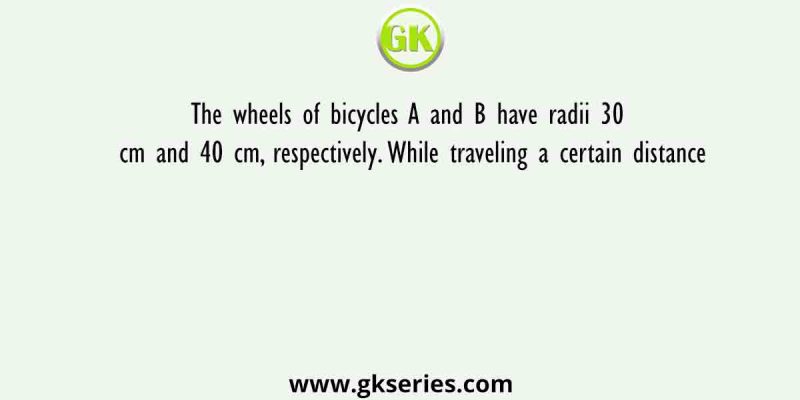 The wheels of bicycles A and B have radii 30 cm and 40 cm, respectively. While traveling a certain distance