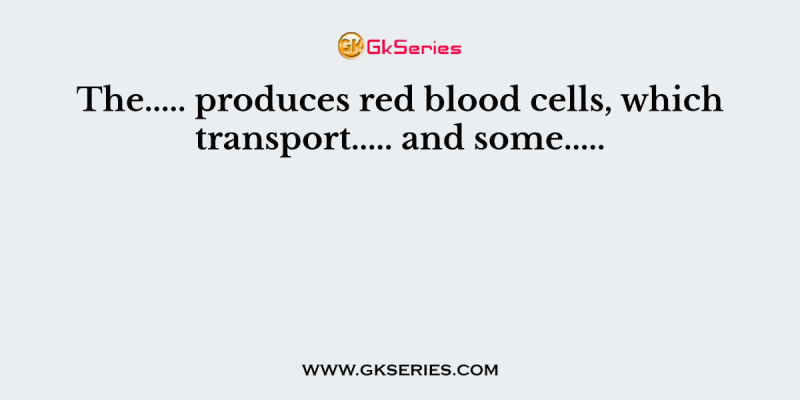 The….. produces red blood cells, which transport….. and some…..