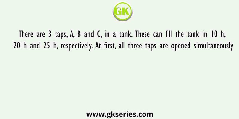 There are 3 taps, A, B and C, in a tank. These can fill the tank in 10 h, 20 h and 25 h, respectively. At first, all three taps are opened simultaneously