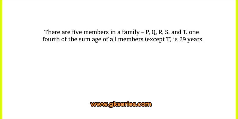 There are five members in a family – P, Q, R, S, and T. one fourth of the sum age of all members (except T) is 29 years