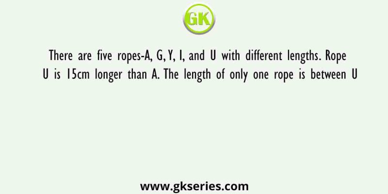 There are five ropes-A, G, Y, I, and U with different lengths. Rope U is 15cm longer than A. The length of only one rope is between U
