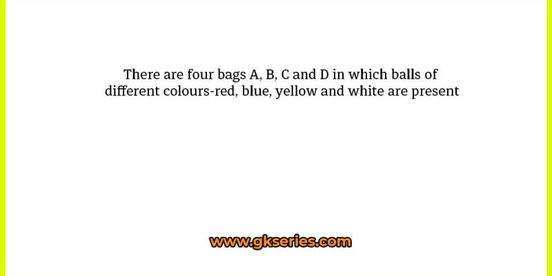 There are four bags A, B, C and D in which balls of different colours-red, blue, yellow and white are present