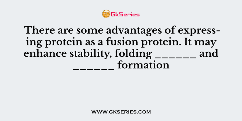 There are some advantages of expressing protein as a fusion protein. It may enhance stability, folding ______ and ______ formation
