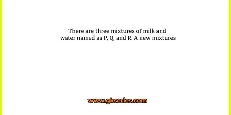 There are three mixtures of milk and water named as P, Q, and R. A new mixtures