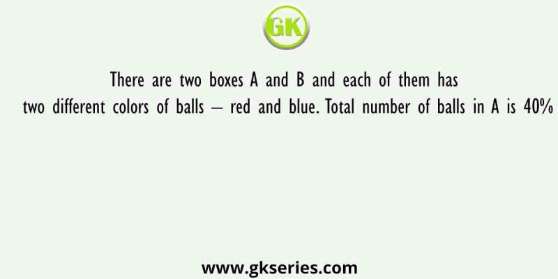 There are two boxes A and B and each of them has two different colors of balls – red and blue. Total number of balls in A is 40%
