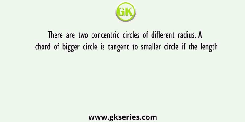 There are two concentric circles of different radius. A chord of bigger circle is tangent to smaller circle if the length