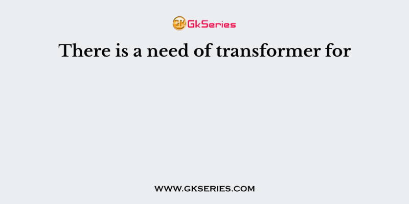 There is a need of transformer for