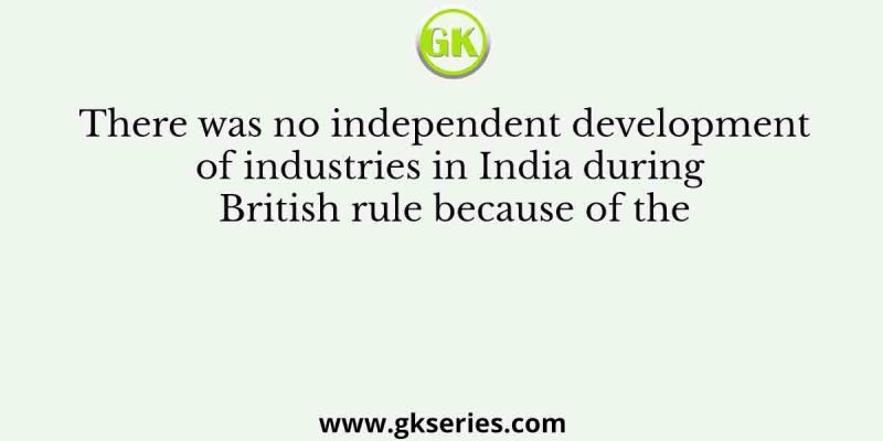 There was no independent development of industries in India during British rule because of the