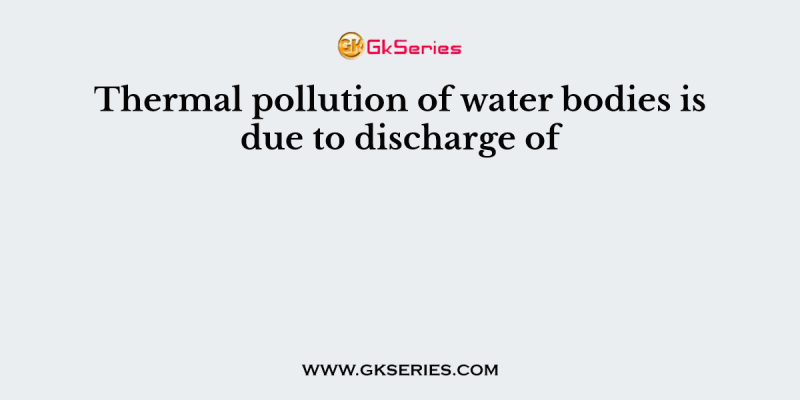 Thermal pollution of water bodies is due to discharge of