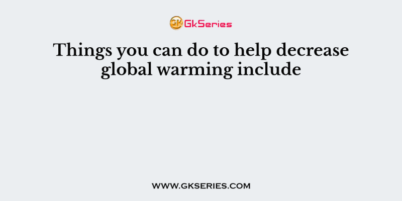 Things you can do to help decrease global warming include