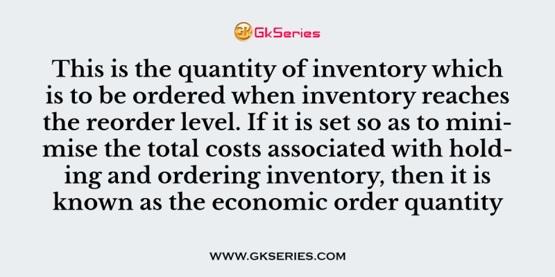 This is the quantity of inventory which is to be ordered when inventory reaches the reorder level. If it is set so as to minimise the total costs associated with holding and ordering inventory, then it is known as the economic order quantity