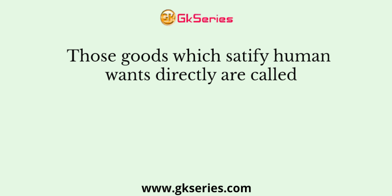 Those goods which satify human wants directly are called
