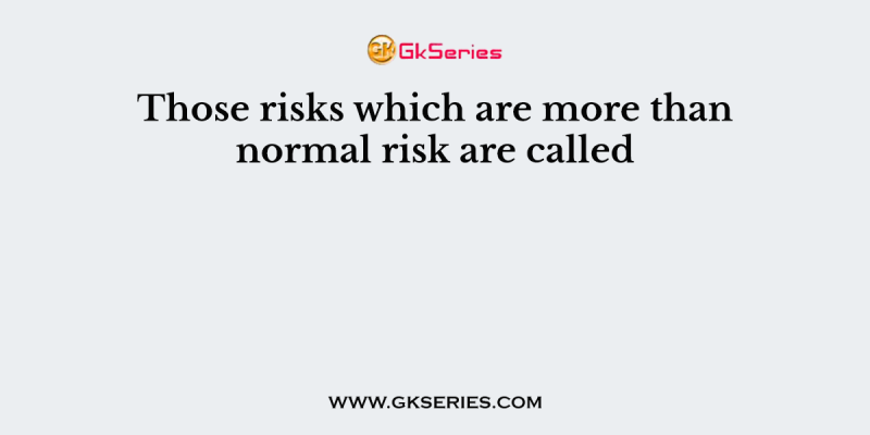 Those risks which are more than normal risk are called