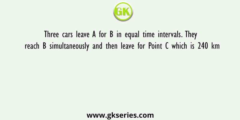 Three cars leave A for B in equal time intervals. They reach B simultaneously and then leave for Point C which is 240 km