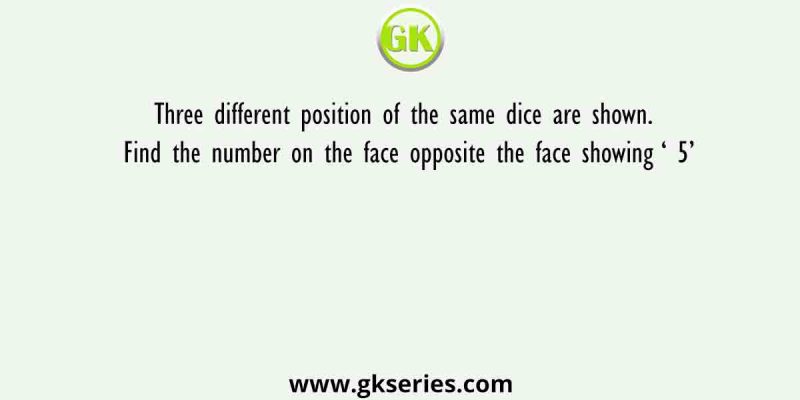 Three different position of the same dice are shown. Find the number on the face opposite the face showing ‘ 5’