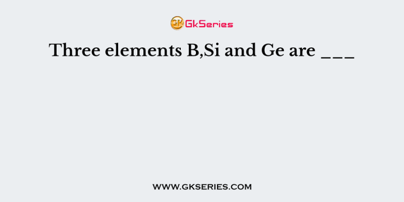 Three elements B,Si and Ge are ___