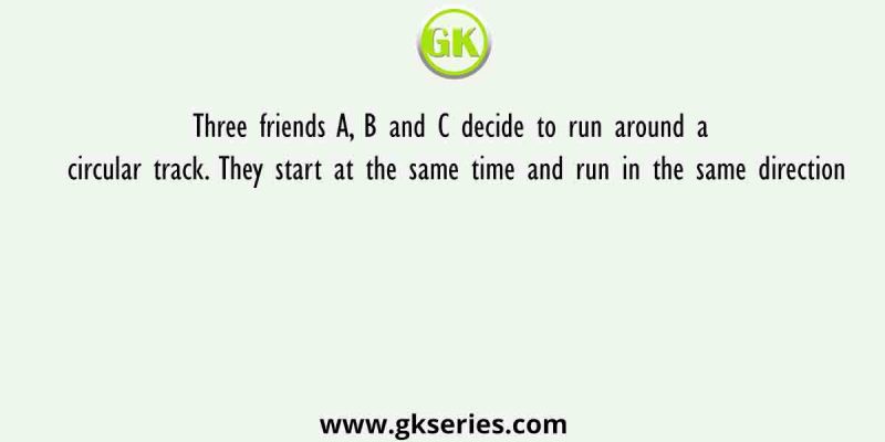 Three friends A, B and C decide to run around a circular track. They start at the same time and run in the same direction