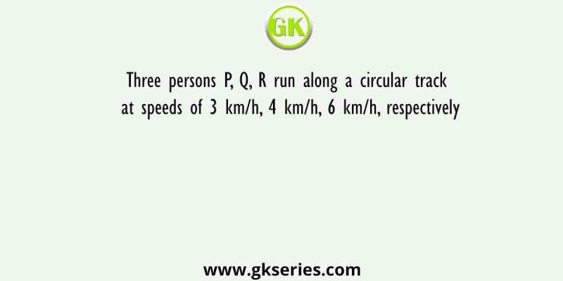Three persons P, Q, R run along a circular track at speeds of 3 km/h, 4 km/h, 6 km/h, respectively