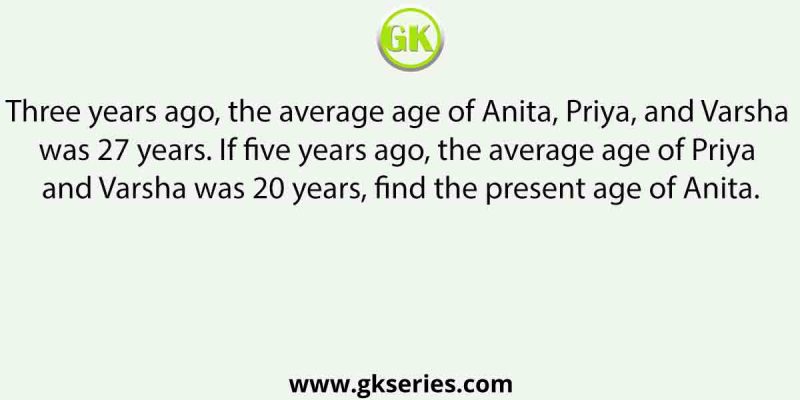Three years ago, the average age of Anita, Priya, and Varsha was 27 years. If five years ago, the average age of Priya and Varsha was 20 years, find the present age of Anita.