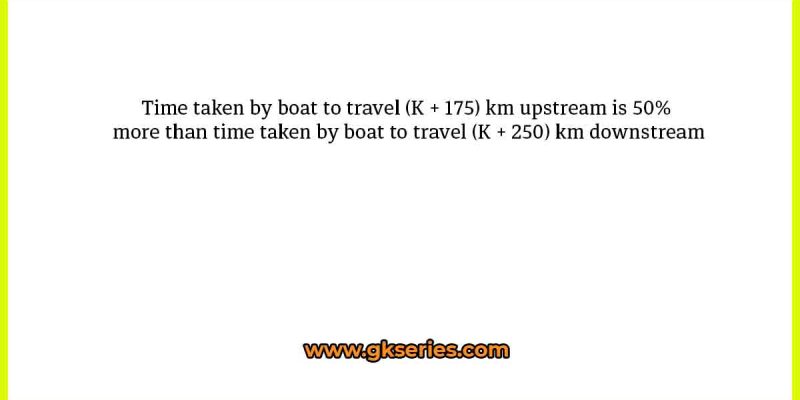 Time taken by boat to travel (K + 175) km upstream is 50% more than time taken by boat to travel (K + 250) km downstream