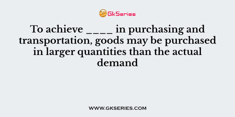 To achieve ____ in purchasing and transportation, goods may be purchased in larger quantities than the actual demand