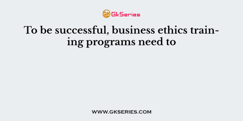 To be successful, business ethics training programs need to