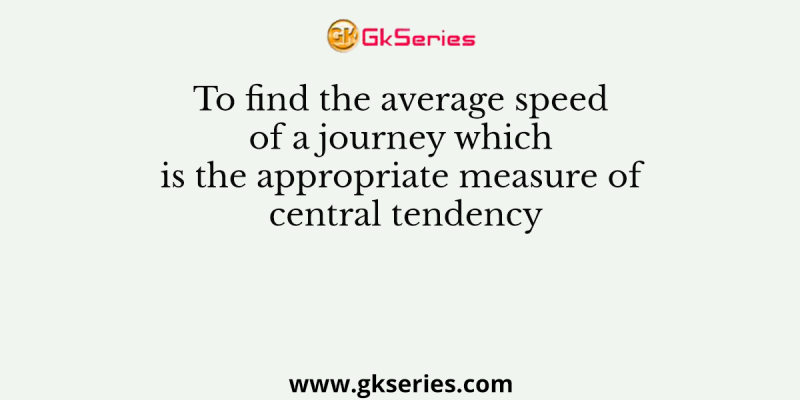 To find the average speed of a journey which is the appropriate measure of central tendency