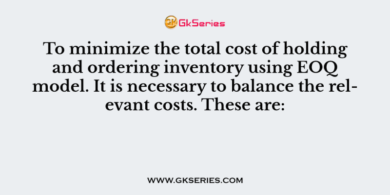 To minimize the total cost of holding and ordering inventory using EOQ model. It is necessary to balance the relevant costs. These are: