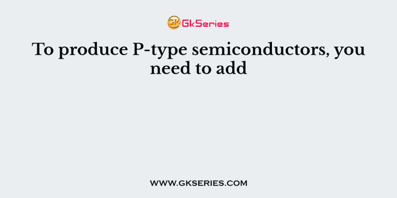 To produce P-type semiconductors, you need to add