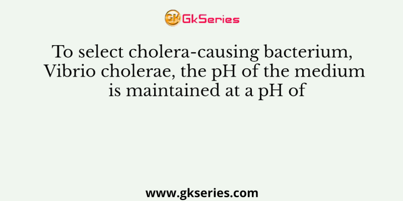 To select cholera-causing bacterium, Vibrio cholerae, the pH of the medium is maintained at a pH of