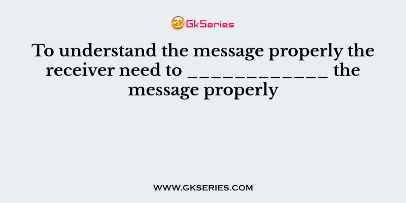 To understand the message properly the receiver need to ____________ the message properly