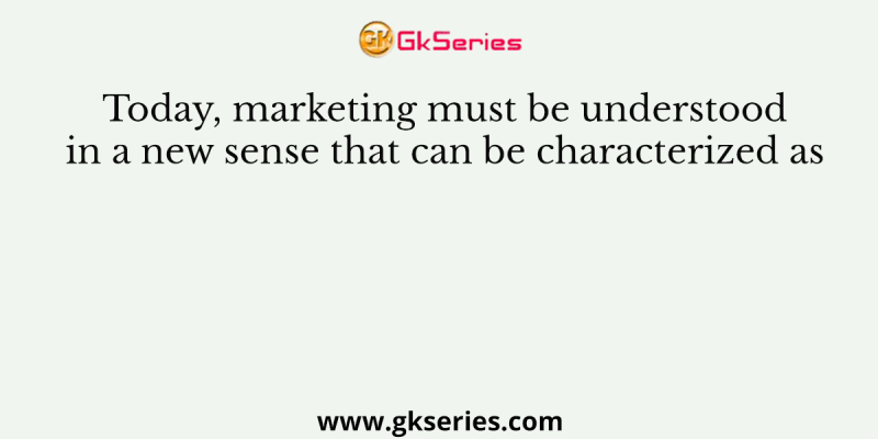 Today, marketing must be understood in a new sense that can be characterized as