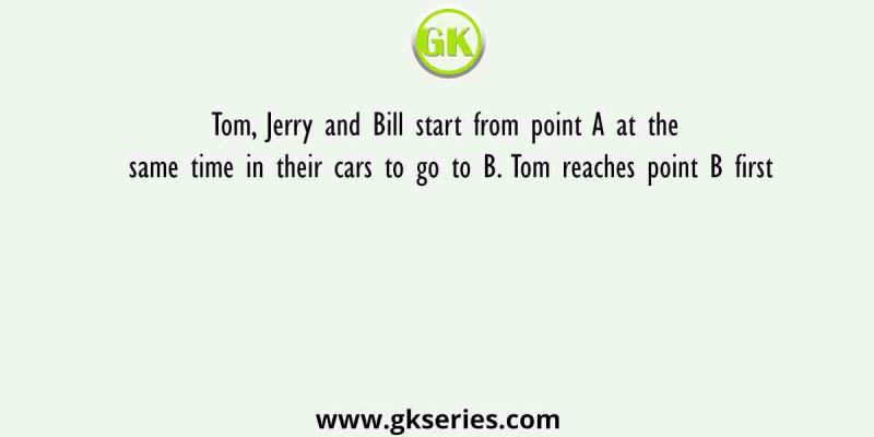Tom, Jerry and Bill start from point A at the same time in their cars to go to B. Tom reaches point B first