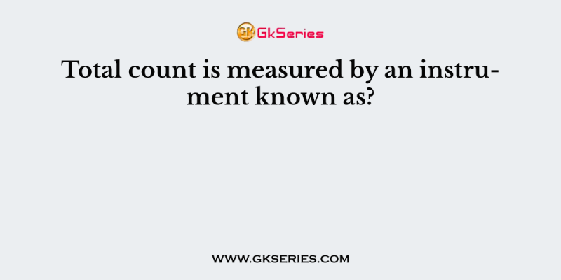 Total count is measured by an instrument known as?