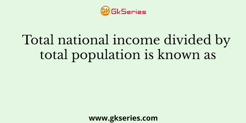 Total national income divided by total population is known as