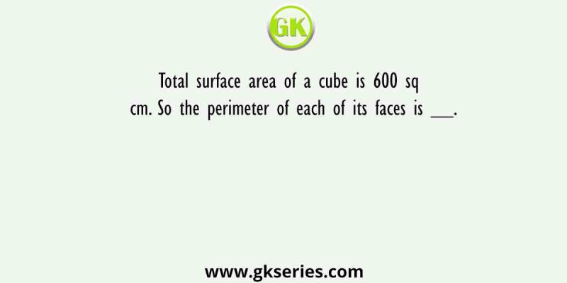Total surface area of a cube is 600 sq cm. So the perimeter of each of its faces is __.