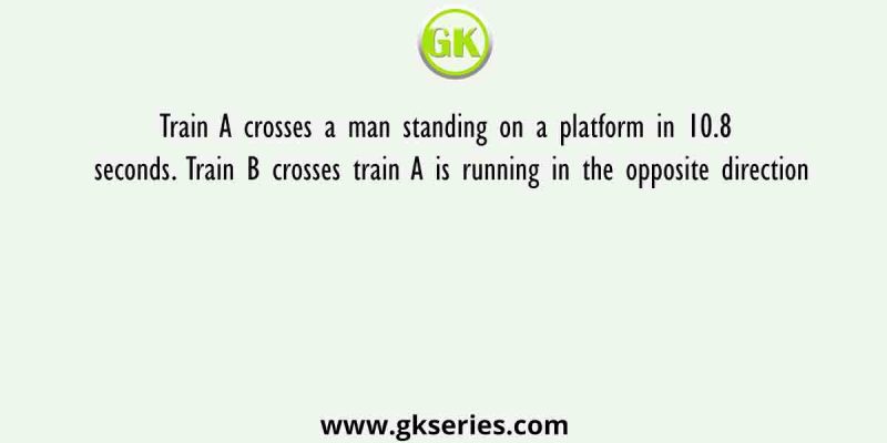 Train A crosses a man standing on a platform in 10.8 seconds. Train B crosses train A is running in the opposite direction