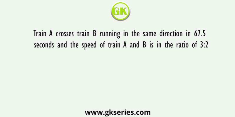 Train A crosses train B running in the same direction in 67.5 seconds and the speed of train A and B is in the ratio of 3:2