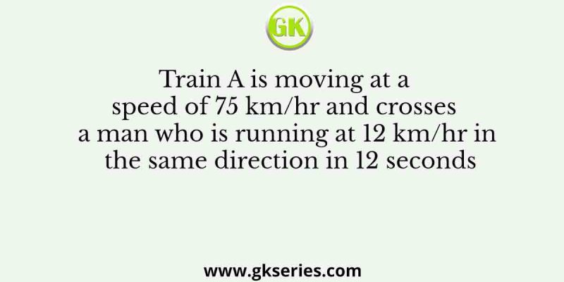Train A is moving at a speed of 75 km/hr and crosses a man who is running at 12 km/hr in the same direction in 12 seconds