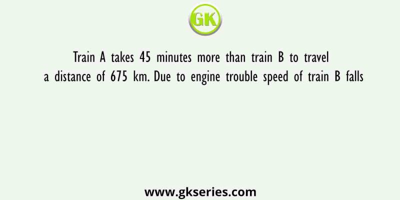 Train A takes 45 minutes more than train B to travel a distance of 675 km. Due to engine trouble speed of train B falls
