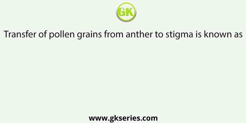 Transfer of pollen grains from anther to stigma is known as