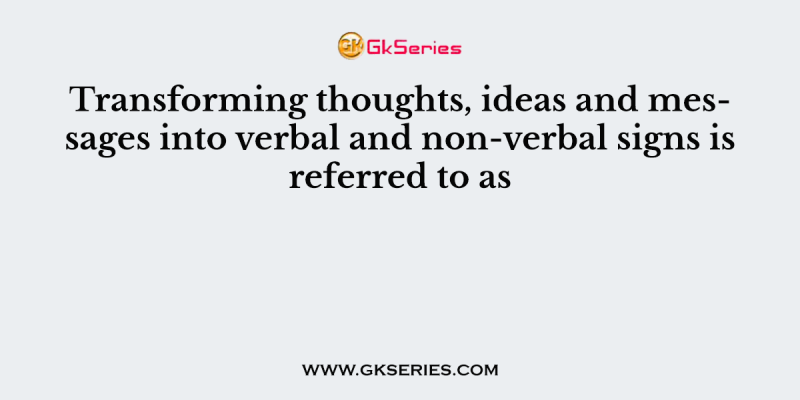 Transforming thoughts, ideas and messages into verbal and non-verbal signs is referred to as