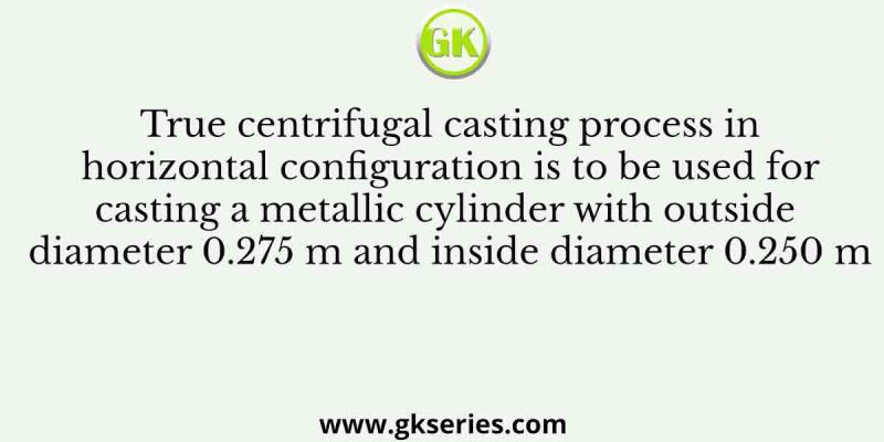 True centrifugal casting process in horizontal configuration is to be used for casting a metallic cylinder with outside diameter 0.275 m and inside diameter 0.250 m