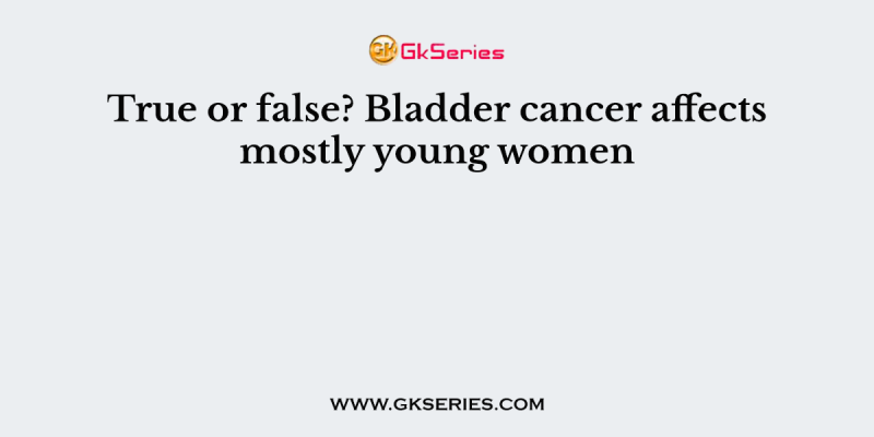 True or false? Bladder cancer affects mostly young women