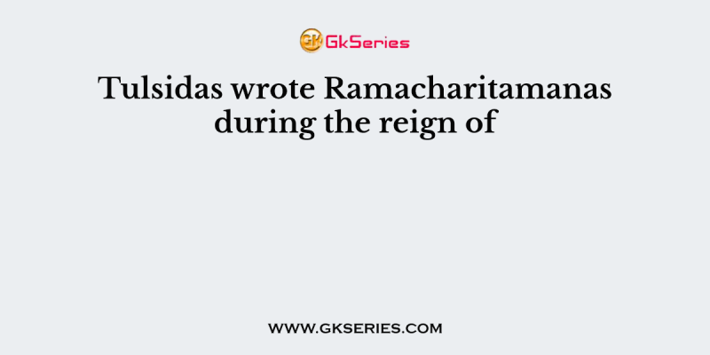 Tulsidas wrote Ramacharitamanas during the reign of