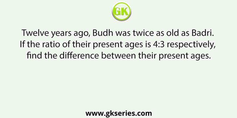 Twelve years ago, Budh was twice as old as Badri. If the ratio of their present ages is 4:3 respectively, find the difference between their present ages.